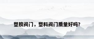 塑胶阀门，塑料阀门质量好吗？