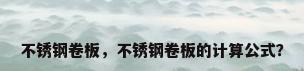 不锈钢卷板，不锈钢卷板的计算公式？