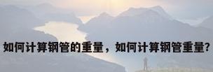 如何计算钢管的重量，如何计算钢管重量？