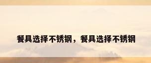 餐具选择不锈钢，餐具选择不锈钢
