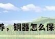 铜工艺品如何保养，铜器怎么保养才能光亮如新？