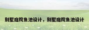 别墅庭院鱼池设计，别墅庭院鱼池设计