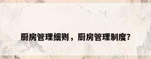 厨房管理细则，厨房管理制度？