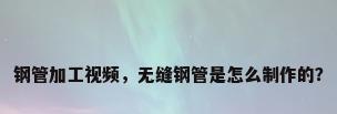 钢管加工视频，无缝钢管是怎么制作的？