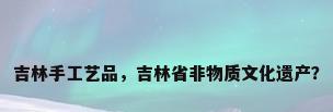 吉林手工艺品，吉林省非物质文化遗产？