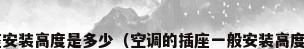 空调插座安装高度是多少（空调的插座一般安装高度是多少?）