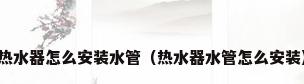 热水器怎么安装水管（热水器水管怎么安装）