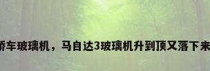 轿车玻璃机，马自达3玻璃机升到顶又落下来？