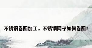 不锈钢卷圆加工，不锈钢网子如何卷圆？