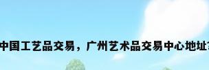 中国工艺品交易，广州艺术品交易中心地址？