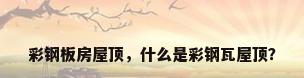 彩钢板房屋顶，什么是彩钢瓦屋顶？