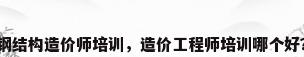 钢结构造价师培训，造价工程师培训哪个好？