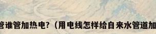 水管谁管加热电?（用电线怎样给自来水管道加热）