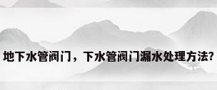 地下水管阀门，下水管阀门漏水处理方法？