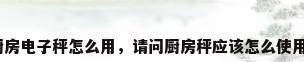 厨房电子秤怎么用，请问厨房秤应该怎么使用？