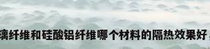 玻璃纤维熔点，玻璃纤维和硅酸铝纤维哪个材料的隔热效果好，各有什么优缺点？