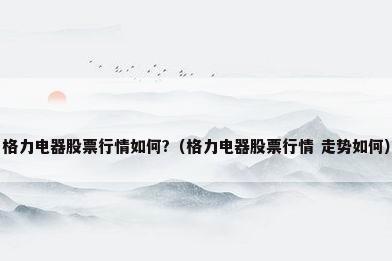 格力电器股票行情如何?（格力电器股票行情 走势如何）