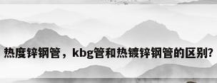 热度锌钢管，kbg管和热镀锌钢管的区别？