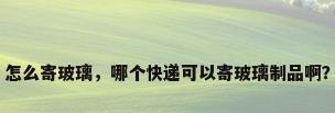 怎么寄玻璃，哪个快递可以寄玻璃制品啊？