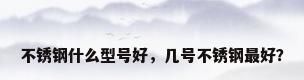 不锈钢什么型号好，几号不锈钢最好？