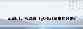 at阀门，气动阀门gt和at使用的区别？