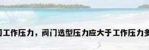 阀门工作压力，阀门选型压力应大于工作压力多少？