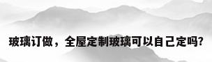 玻璃订做，全屋定制玻璃可以自己定吗？