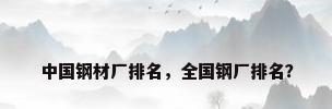 中国钢材厂排名，全国钢厂排名？