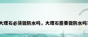 大理石必须做防水吗，大理石需要做防水吗？