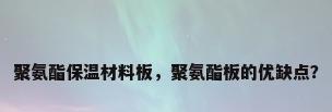 聚氨酯保温材料板，聚氨酯板的优缺点？