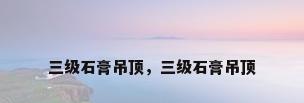 三级石膏吊顶，三级石膏吊顶