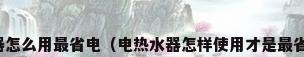 热水器怎么用最省电（电热水器怎样使用才是最省电的）