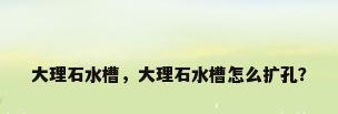 大理石水槽，大理石水槽怎么扩孔？