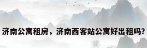 济南公寓租房，济南西客站公寓好出租吗？