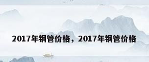 2017年钢管价格，2017年钢管价格