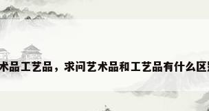艺术品工艺品，求问艺术品和工艺品有什么区别？
