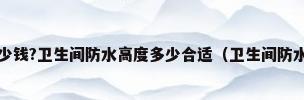 5平米卫生间防水多少钱?卫生间防水高度多少合适（卫生间防水要多少钱5平米卫生间防水报价）