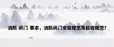 消防 阀门 要求，消防阀门安装规范及验收规范？
