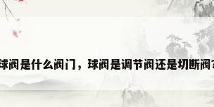 球阀是什么阀门，球阀是调节阀还是切断阀？