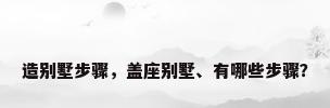 造别墅步骤，盖座别墅、有哪些步骤？