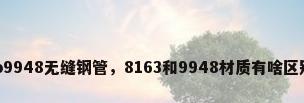 gb9948无缝钢管，8163和9948材质有啥区别？