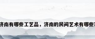 济南有哪些工艺品，济南的民间艺术有哪些？