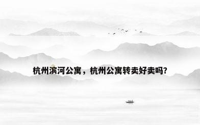 杭州滨河公寓，杭州公寓转卖好卖吗？