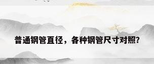普通钢管直径，各种钢管尺寸对照？