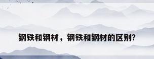 钢铁和钢材，钢铁和钢材的区别？