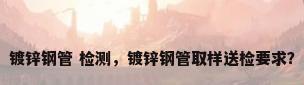 镀锌钢管 检测，镀锌钢管取样送检要求？
