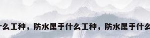 防水属于什么工种，防水属于什么工种，防水属于什么工种知识？