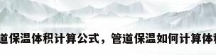 管道保温体积计算公式，管道保温如何计算体积？