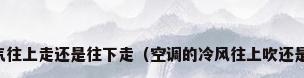 空调冷气往上走还是往下走（空调的冷风往上吹还是往下吹）