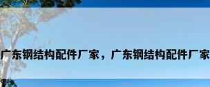 广东钢结构配件厂家，广东钢结构配件厂家